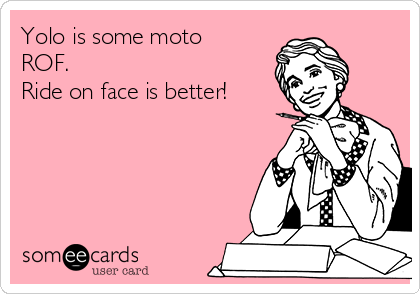 Yolo is some moto
ROF.
Ride on face is better!
