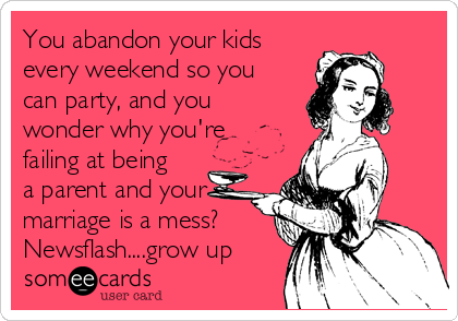 You abandon your kids
every weekend so you
can party, and you
wonder why you're
failing at being
a parent and your
marriage is a mess?
Newsflash....grow up