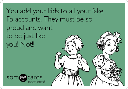 You add your kids to all your fake
Fb accounts. They must be so
proud and want
to be just like
you! Not!!