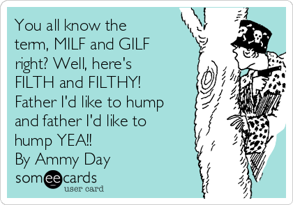 You all know the
term, MILF and GILF
right? Well, here's
FILTH and FILTHY!
Father I'd like to hump
and father I'd like to
hump YEA!!
By Ammy Day