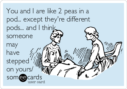 You and I are like 2 peas in a
pod... except they're different
pods... and I think
someone
may
have
stepped
on yours/