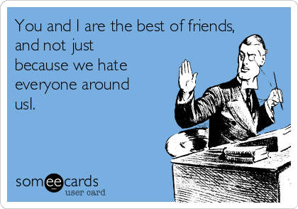 You and I are the best of friends,
and not just
because we hate
everyone around
usI.