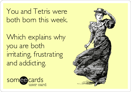 You and Tetris were
both born this week.

Which explains why
you are both
irritating, frustrating
and addicting. 
