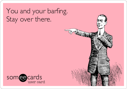 You and your barfing.
Stay over there.