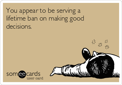 You appear to be serving a
lifetime ban on making good
decisions.
