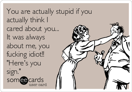 You are actually stupid if you
actually think I
cared about you...
It was always
about me, you
fucking idiot!!
"Here's you
sign."