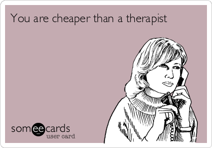 You are cheaper than a therapist
