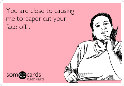 You are close to causing
me to paper cut your
face off...