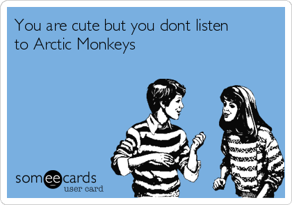 You are cute but you dont listen
to Arctic Monkeys 