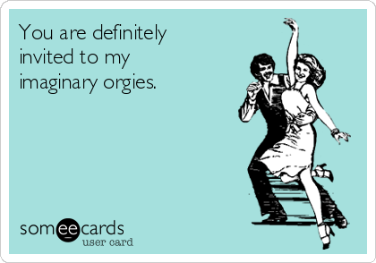 You are definitely
invited to my
imaginary orgies.