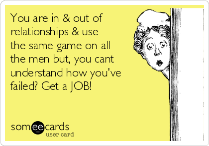 You are in & out of
relationships & use
the same game on all
the men but, you cant
understand how you've
failed? Get a JOB!