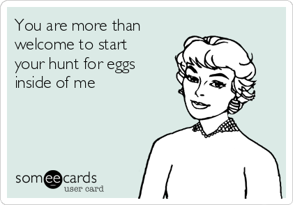 You are more than
welcome to start
your hunt for eggs
inside of me