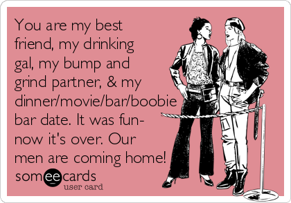 You are my best
friend, my drinking
gal, my bump and
grind partner, & my
dinner/movie/bar/boobie
bar date. It was fun-
now it's over. Our
men are coming home!