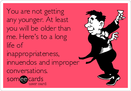You are not getting
any younger. At least
you will be older than
me. Here's to a long
life of
inappropriateness,
innuendos and improper
conversations.