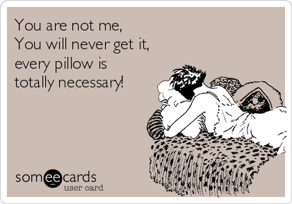 You are not me, 
You will never get it,
every pillow is
totally necessary!