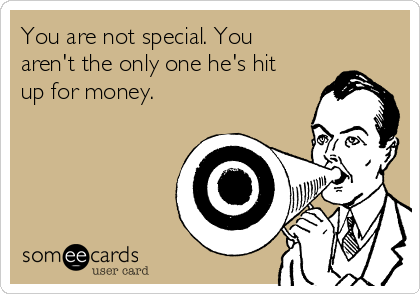 You are not special. You
aren't the only one he's hit
up for money. 