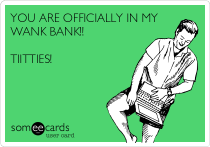 YOU ARE OFFICIALLY IN MY
WANK BANK!!

TIITTIES!