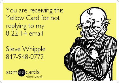 You are receiving this
Yellow Card for not
replying to my 
8-22-14 email    

Steve Whipple
847-948-0772