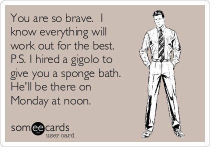 You are so brave.  I
know everything will
work out for the best. 
P.S. I hired a gigolo to
give you a sponge bath. 
He'll be there on
Monday at noon.