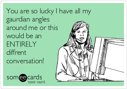 You are so lucky I have all my
gaurdian angles
around me or this
would be an
ENTIRELY
diffrent
conversation!
