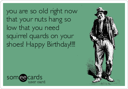 you are so old right now
that your nuts hang so
low that you need
squirrel quards on your
shoes! Happy Birthday!!!!