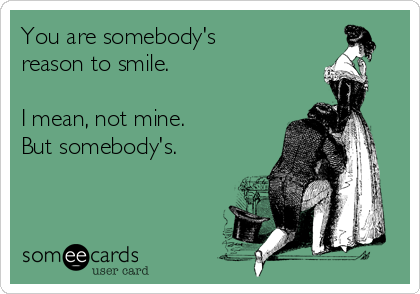 You are somebody's
reason to smile.

I mean, not mine.
But somebody's.