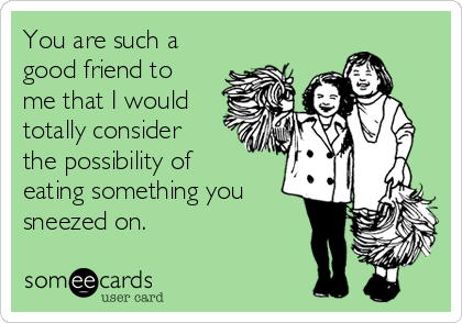 You Are Such A Good Friend To Me That I Would Totally Consider The Possibility Of Eating Something You Sneezed On Friendship Ecard