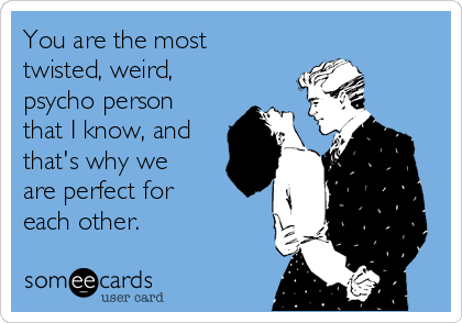 You are the most
twisted, weird, 
psycho person
that I know, and
that's why we
are perfect for
each other.