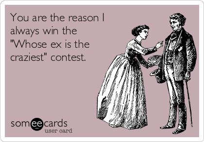 You are the reason I
always win the
"Whose ex is the
craziest" contest.