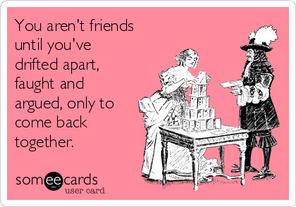 You aren't friends
until you've
drifted apart,
faught and
argued, only to
come back
together.