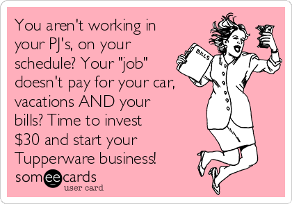 You aren't working in
your PJ's, on your
schedule? Your "job"
doesn't pay for your car,
vacations AND your
bills? Time to invest
$30 and start your
Tupperware business! 