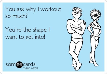You ask why I workout
so much? 

You're the shape I
want to get into!