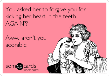 You asked her to forgive you for
kicking her heart in the teeth
AGAIN?? 

Aww...aren't you
adorable!