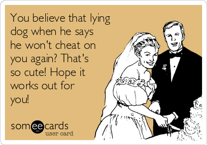 You believe that lying
dog when he says
he won't cheat on
you again? That's
so cute! Hope it
works out for
you!