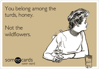 You belong among the
turds, honey.

Not the
wildflowers.