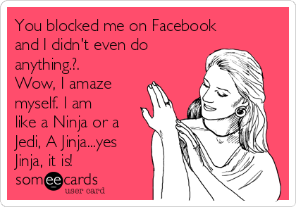 You blocked me on Facebook
and I didn't even do
anything.?.
Wow, I amaze
myself. I am
like a Ninja or a
Jedi, A Jinja...yes
Jinja, it is!