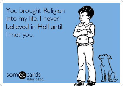 You brought Religion
into my life. I never 
believed in Hell until
I met you.