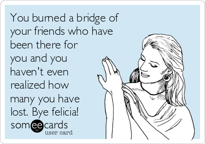 You burned a bridge of
your friends who have
been there for
you and you
haven't even
realized how
many you have
lost. Bye felicia!