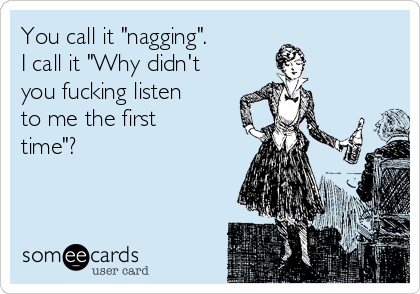 You call it "nagging". 
I call it "Why didn't
you fucking listen
to me the first
time"?