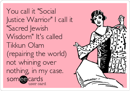 You call it "Social
Justice Warrior" I call it 
"Sacred Jewish
Wisdom" It's called
Tikkun Olam
(repairing the world)
not whining over
nothing, in my case.