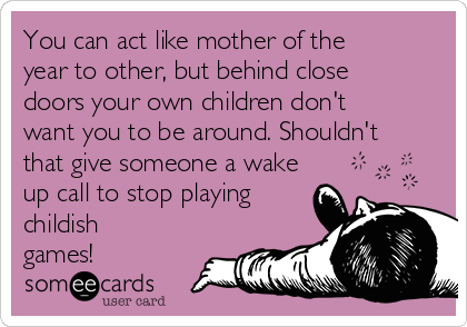 You can act like mother of the
year to other, but behind close
doors your own children don't
want you to be around. Shouldn't
that give someone a wake
up call to stop playing
childish
games!