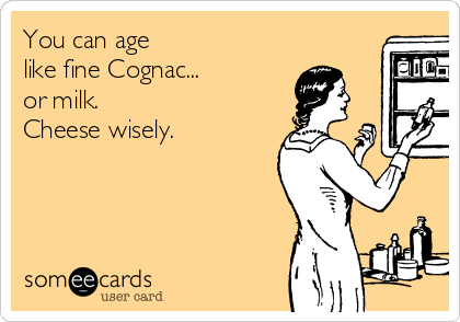 You can age
like fine Cognac...
or milk. 
Cheese wisely.

