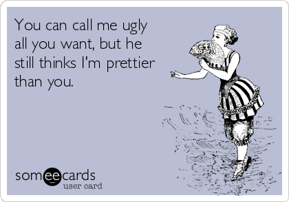 You can call me ugly
all you want, but he
still thinks I'm prettier
than you. 