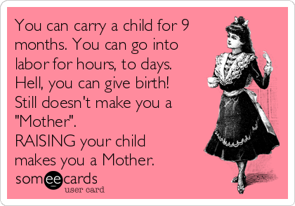 You can carry a child for 9
months. You can go into
labor for hours, to days.
Hell, you can give birth!
Still doesn't make you a
"Mother".
RAISING your child
makes you a Mother.