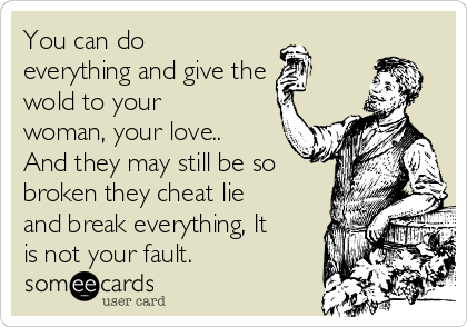 You can do
everything and give the
wold to your
woman, your love..
And they may still be so
broken they cheat lie
and break everything, It
is not your fault.