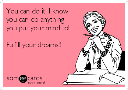 You can do it! I know
you can do anything
you put your mind to! 

Fulfill your dreams!!