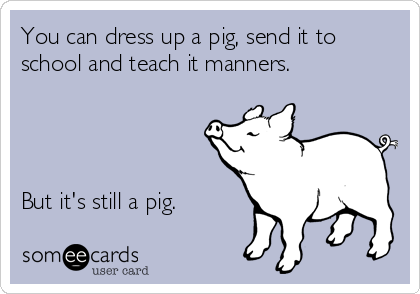 You can dress up a pig, send it to
school and teach it manners.




But it's still a pig.