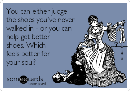 You can either judge
the shoes you've never
walked in - or you can
help get better
shoes. Which
feels better for
your soul?