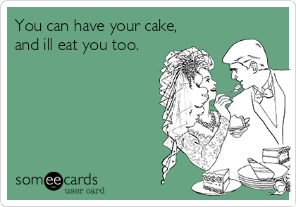 You can have your cake,
and ill eat you too.