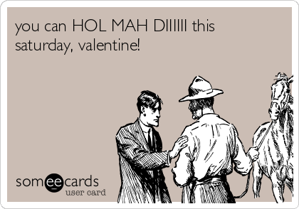 you can HOL MAH DIIIIII this
saturday, valentine!